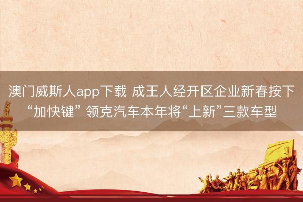 澳门威斯人app下载 成王人经开区企业新春按下“加快键” 领克汽车本年将“上新”三款车型