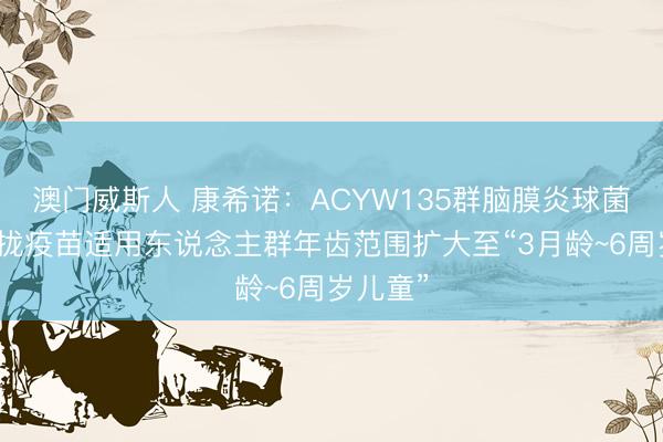 澳门威斯人 康希诺：ACYW135群脑膜炎球菌多糖聚拢疫苗适用东说念主群年齿范围扩大至“3月龄~6周岁儿童”