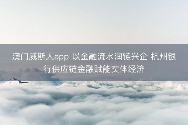 澳门威斯人app 以金融流水润链兴企 杭州银行供应链金融赋能实体经济