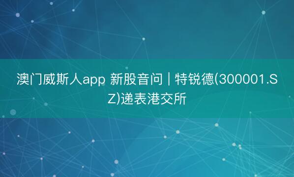 澳门威斯人app 新股音问 | 特锐德(300001.SZ)递表港交所