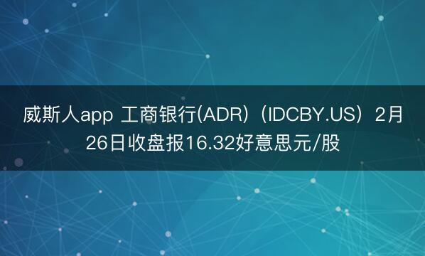 威斯人app 工商银行(ADR)(IDCBY.US)2月26日收盘报16.32好意思元/股