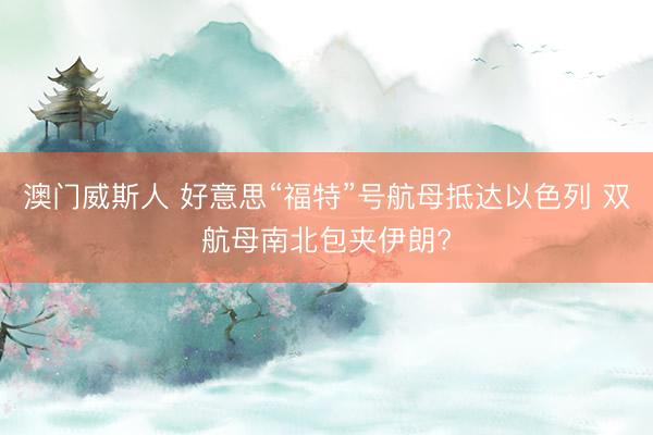 澳门威斯人 好意思“福特”号航母抵达以色列 双航母南北包夹伊朗?
