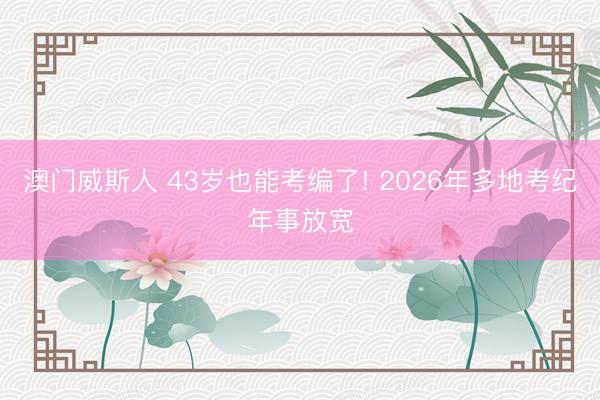 澳门威斯人 43岁也能考编了! 2026年多地考纪年事放宽