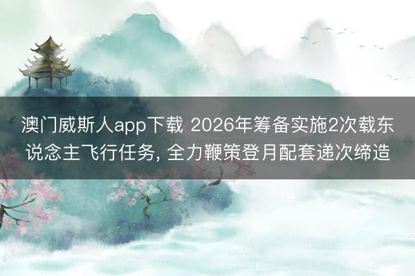 澳门威斯人app下载 2026年筹备实施2次载东说念主飞行任务, 全力鞭策登月配套递次缔造