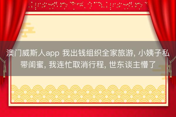 澳门威斯人app 我出钱组织全家旅游， 小姨子私带闺蜜， 我连忙取消行程， 世东谈主懵了