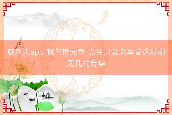 威斯人app 我与世无争 当今只念念享受这所剩无几的芳华