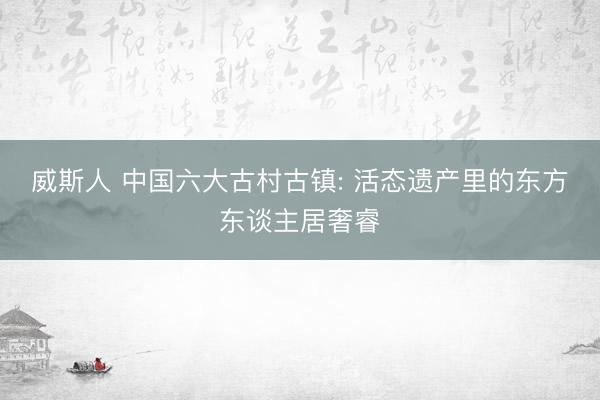 威斯人 中国六大古村古镇: 活态遗产里的东方东谈主居奢睿