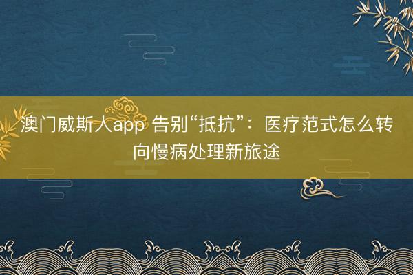 澳门威斯人app 告别“抵抗”：医疗范式怎么转向慢病处理新旅途