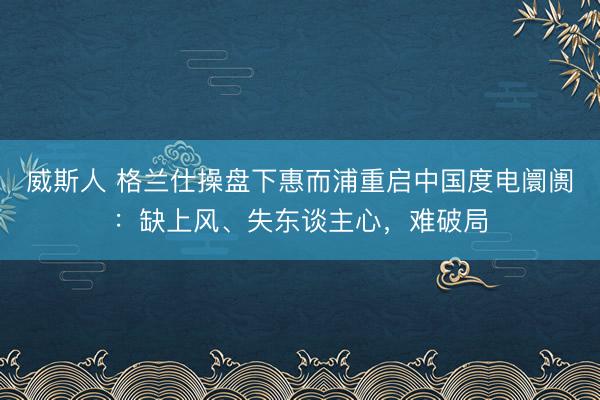 威斯人 格兰仕操盘下惠而浦重启中国度电阛阓：缺上风、失东谈主心，难破局