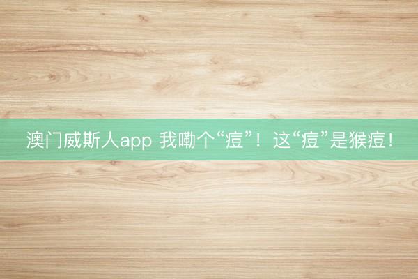 澳门威斯人app 我嘞个“痘”！这“痘”是猴痘！