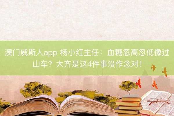澳门威斯人app 杨小红主任:血糖忽高忽低像过山车?大齐是这4件事没作念对!