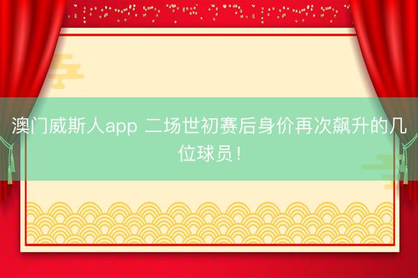 澳门威斯人app 二场世初赛后身价再次飙升的几位球员！