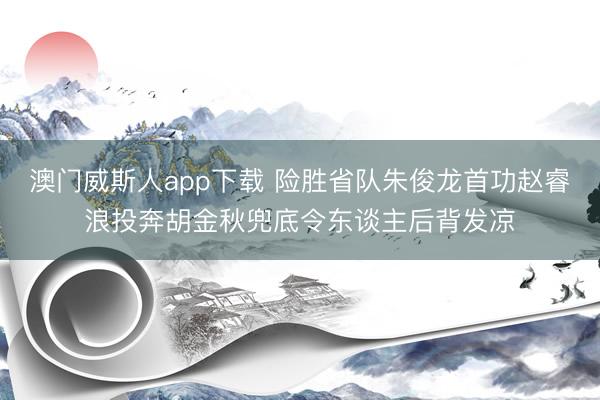 澳门威斯人app下载 险胜省队朱俊龙首功赵睿浪投奔胡金秋兜底令东谈主后背发凉