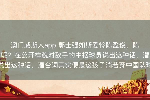 澳门威斯人app 郭士强如斯爱怜陈盈俊，陈盈俊能否代表中国打球呢？在公开样貌对敌手的中枢球员说出这种话，潜台词其实便是这孩子淌若穿中国队球衣该多好