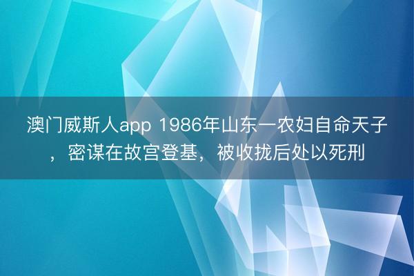 澳门威斯人app 1986年山东一农妇自命天子，密谋在故宫登基，被收拢后处以死刑