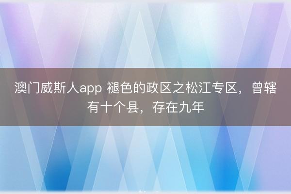 澳门威斯人app 褪色的政区之松江专区,曾辖有十个县,存在九年