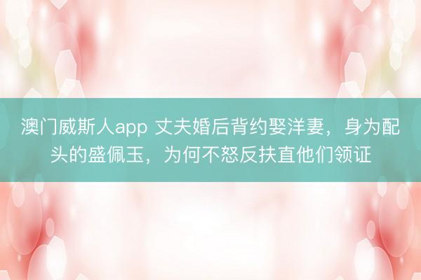 澳门威斯人app 丈夫婚后背约娶洋妻，身为配头的盛佩玉，为何不怒反扶直他们领证