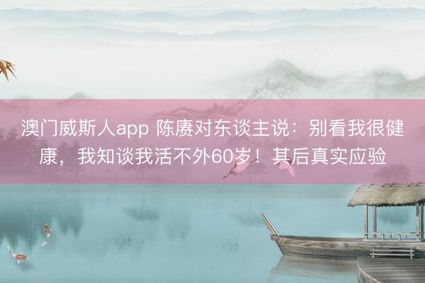 澳门威斯人app 陈赓对东谈主说：别看我很健康，我知谈我活不外60岁！其后真实应验