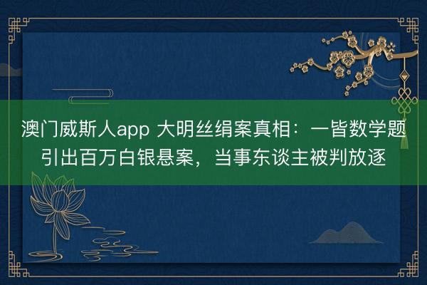 澳门威斯人app 大明丝绢案真相：一皆数学题引出百万白银悬案，当事东谈主被判放逐