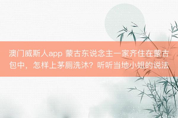澳门威斯人app 蒙古东说念主一家齐住在蒙古包中,怎样上茅厕洗沐?听听当地小姐的说法