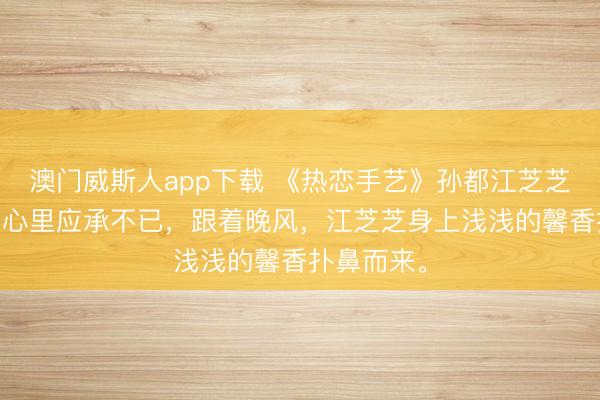 澳门威斯人app下载 《热恋手艺》孙都江芝芝 此刻孙都心里应承不已，跟着晚风，江芝芝身上浅浅的馨香扑鼻而来。