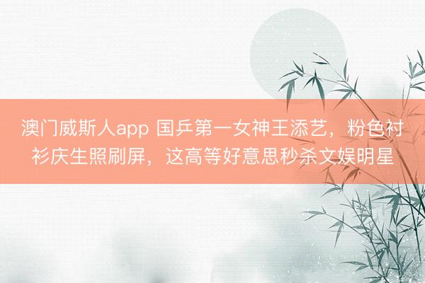 澳门威斯人app 国乒第一女神王添艺，粉色衬衫庆生照刷屏，这高等好意思秒杀文娱明星