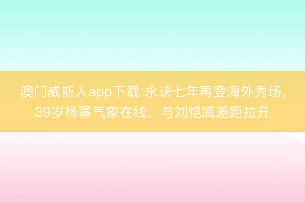 澳门威斯人app下载 永诀七年再登海外秀场，39岁杨幂气象在线，与刘恺威差距拉开