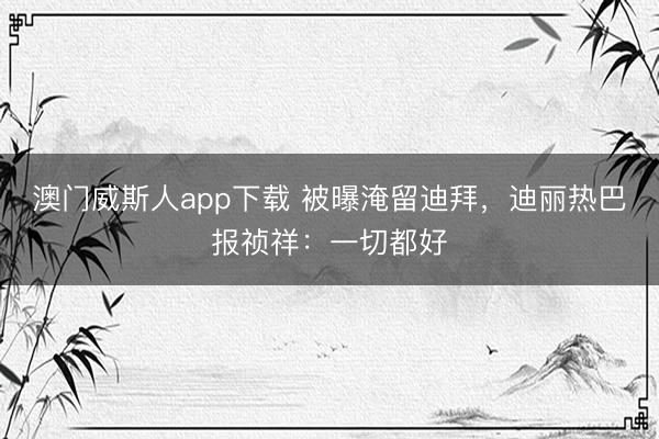 澳门威斯人app下载 被曝淹留迪拜，迪丽热巴报祯祥：一切都好