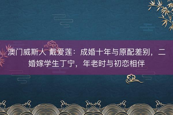 澳门威斯人 戴爱莲：成婚十年与原配差别，二婚嫁学生丁宁，年老时与初恋相伴