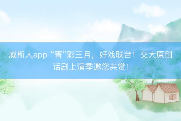 威斯人app “菁”彩三月，好戏联台！交大原创话剧上演季邀您共赏！