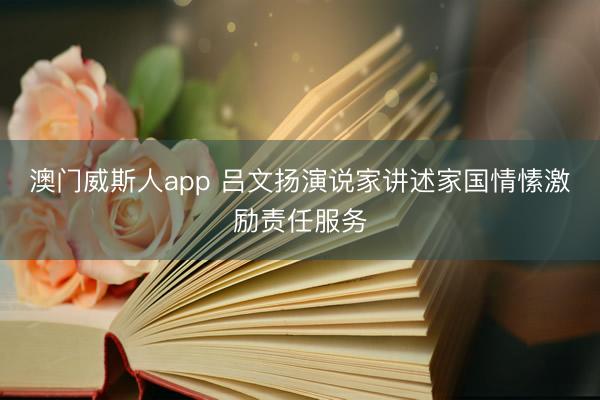 澳门威斯人app 吕文扬演说家讲述家国情愫激励责任服务