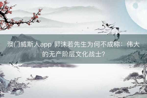 澳门威斯人app 郭沫若先生为何不成称：伟大的无产阶层文化战士？