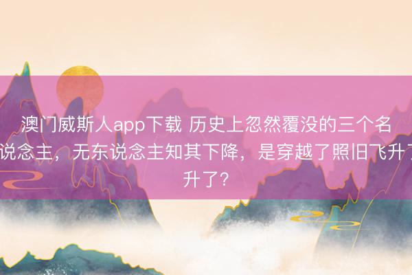 澳门威斯人app下载 历史上忽然覆没的三个名东说念主，无东说念主知其下降，是穿越了照旧飞升了？