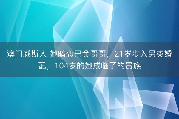 澳门威斯人 她暗恋巴金哥哥，21岁步入另类婚配，104岁的她成临了的贵族