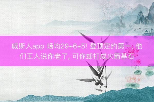 威斯人app 场均29+6+5! 登顶定约第一， 他们王人说你老了， 可你却打成火箭基石