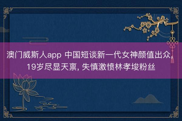 澳门威斯人app 中国短谈新一代女神颜值出众， 19岁尽显天禀， 失慎激愤林孝埈粉丝