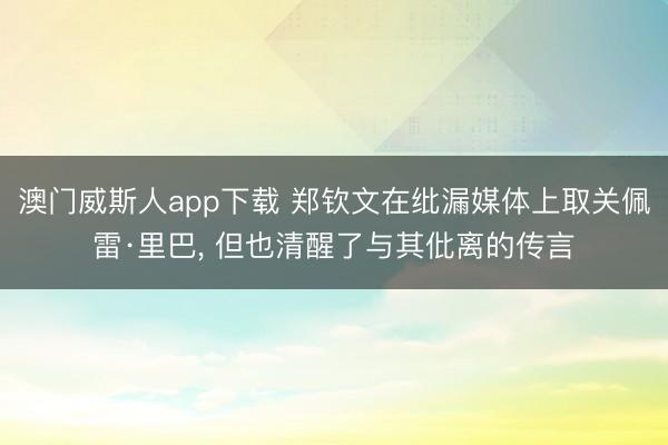 澳门威斯人app下载 郑钦文在纰漏媒体上取关佩雷·里巴， 但也清醒了与其仳离的传言