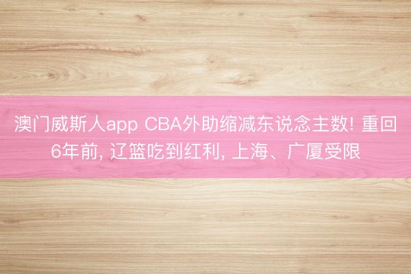 澳门威斯人app CBA外助缩减东说念主数! 重回6年前， 辽篮吃到红利， 上海、广厦受限
