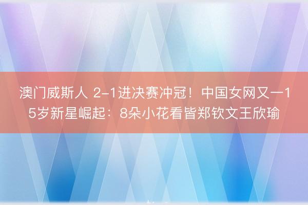 澳门威斯人 2-1进决赛冲冠！中国女网又一15岁新星崛起：8朵小花看皆郑钦文王欣瑜