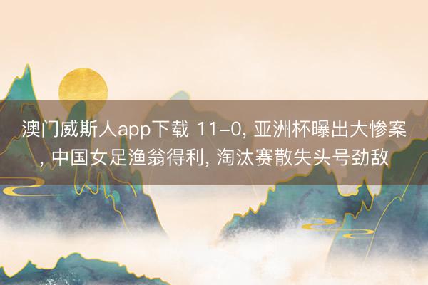 澳门威斯人app下载 11-0， 亚洲杯曝出大惨案， 中国女足渔翁得利， 淘汰赛散失头号劲敌