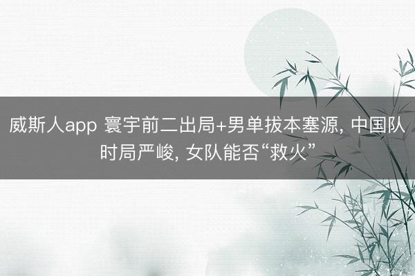 威斯人app 寰宇前二出局+男单拔本塞源， 中国队时局严峻， 女队能否“救火”