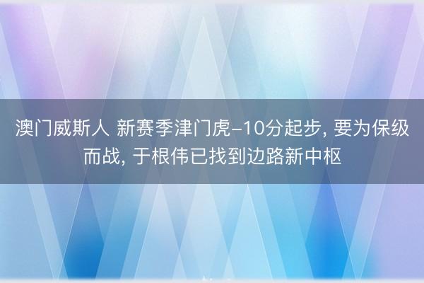 澳门威斯人 新赛季津门虎-10分起步， 要为保级而战， 于根伟已找到边路新中枢