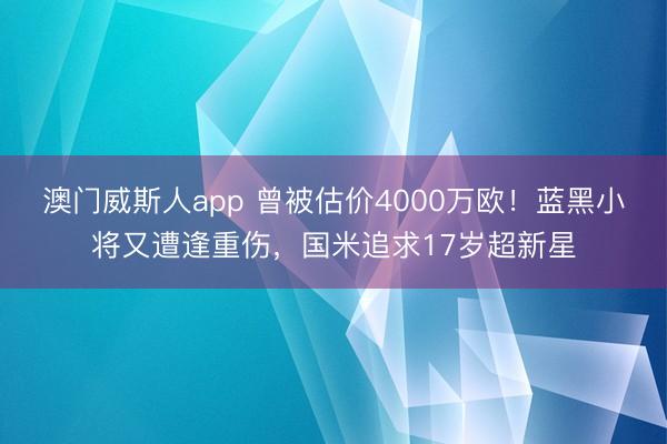 澳门威斯人app 曾被估价4000万欧！蓝黑小将又遭逢重伤，国米追求17岁超新星