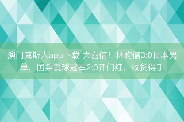 澳门威斯人app下载 大喜信！林昀儒3:0日本男单，国乒寰球冠军2:0开门红，收货得手