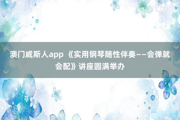 澳门威斯人app 《实用钢琴随性伴奏——会弹就会配》讲座圆满举办
