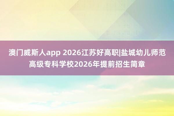澳门威斯人app 2026江苏好高职|盐城幼儿师范高级专科学校2026年提前招生简章