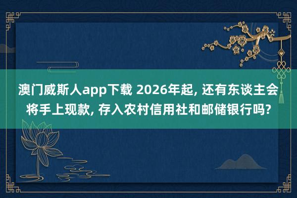 澳门威斯人app下载 2026年起， 还有东谈主会将手上现款， 存入农村信用社和邮储银行吗?
