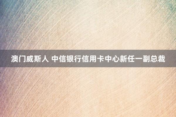 澳门威斯人 中信银行信用卡中心新任一副总裁