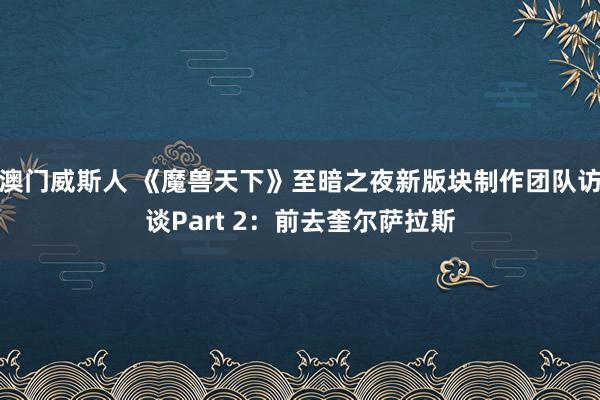 澳门威斯人 《魔兽天下》至暗之夜新版块制作团队访谈Part 2：前去奎尔萨拉斯