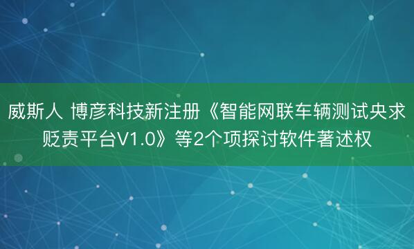 威斯人 博彦科技新注册《智能网联车辆测试央求贬责平台V1.0》等2个项探讨软件著述权